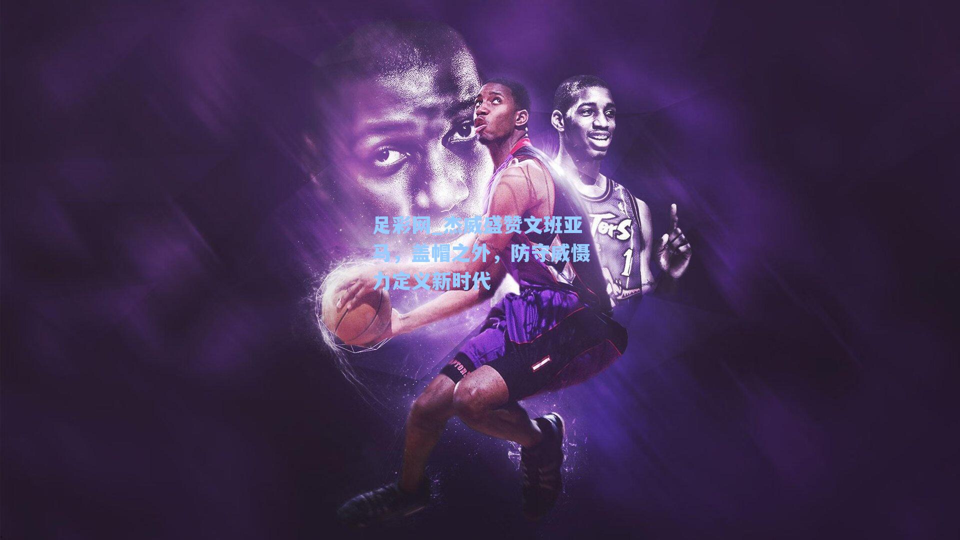 足彩网_杰威盛赞文班亚马，盖帽之外，防守威慑力定义新时代