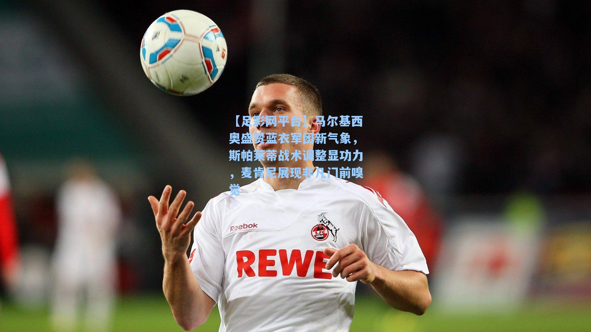 马尔基西奥盛赞蓝衣军团新气象，斯帕莱蒂战术调整显功力，麦肯尼展现非凡门前嗅觉