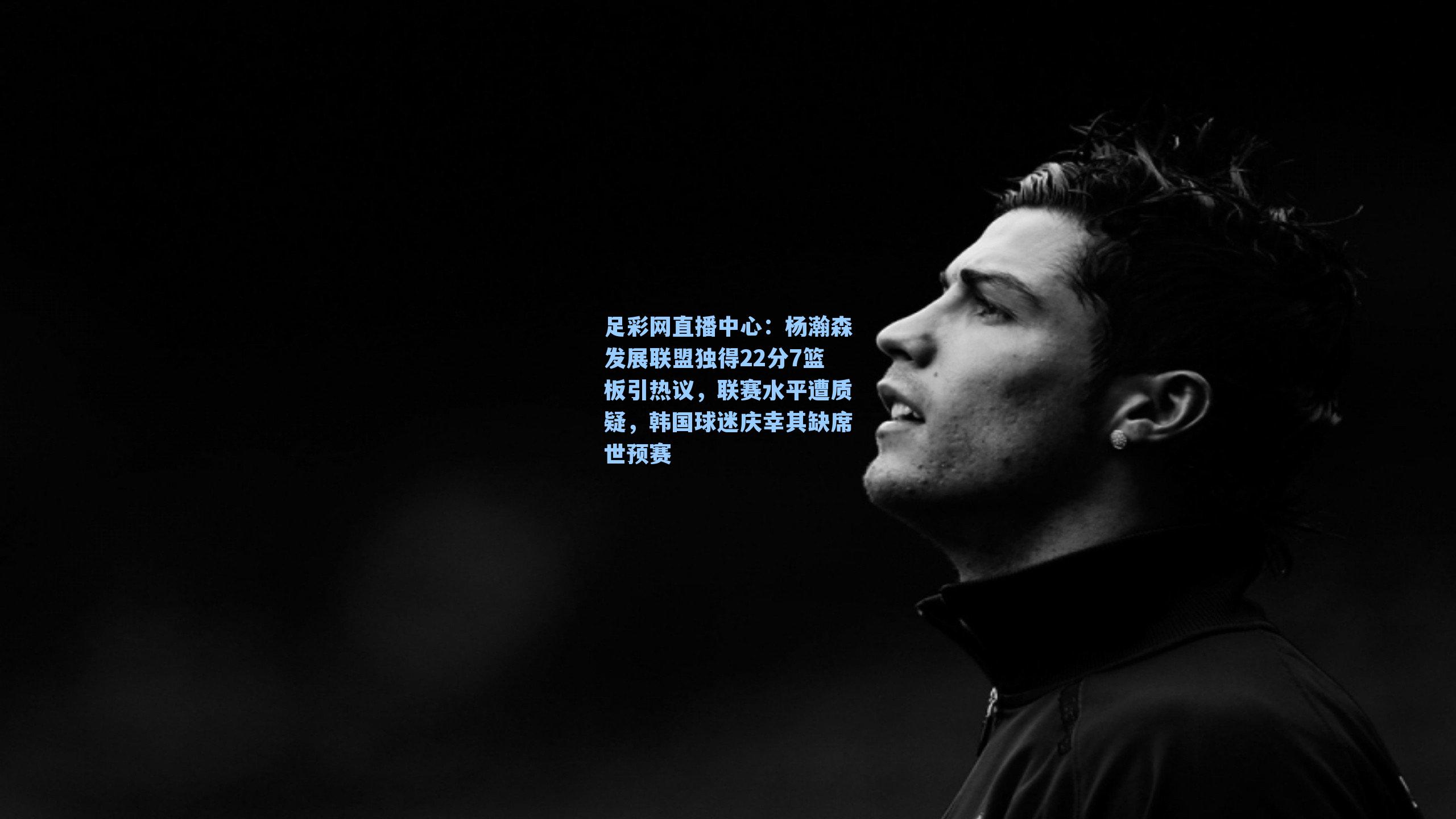 足彩网直播中心：杨瀚森发展联盟独得22分7篮板引热议，联赛水平遭质疑，韩国球迷庆幸其缺席世预赛