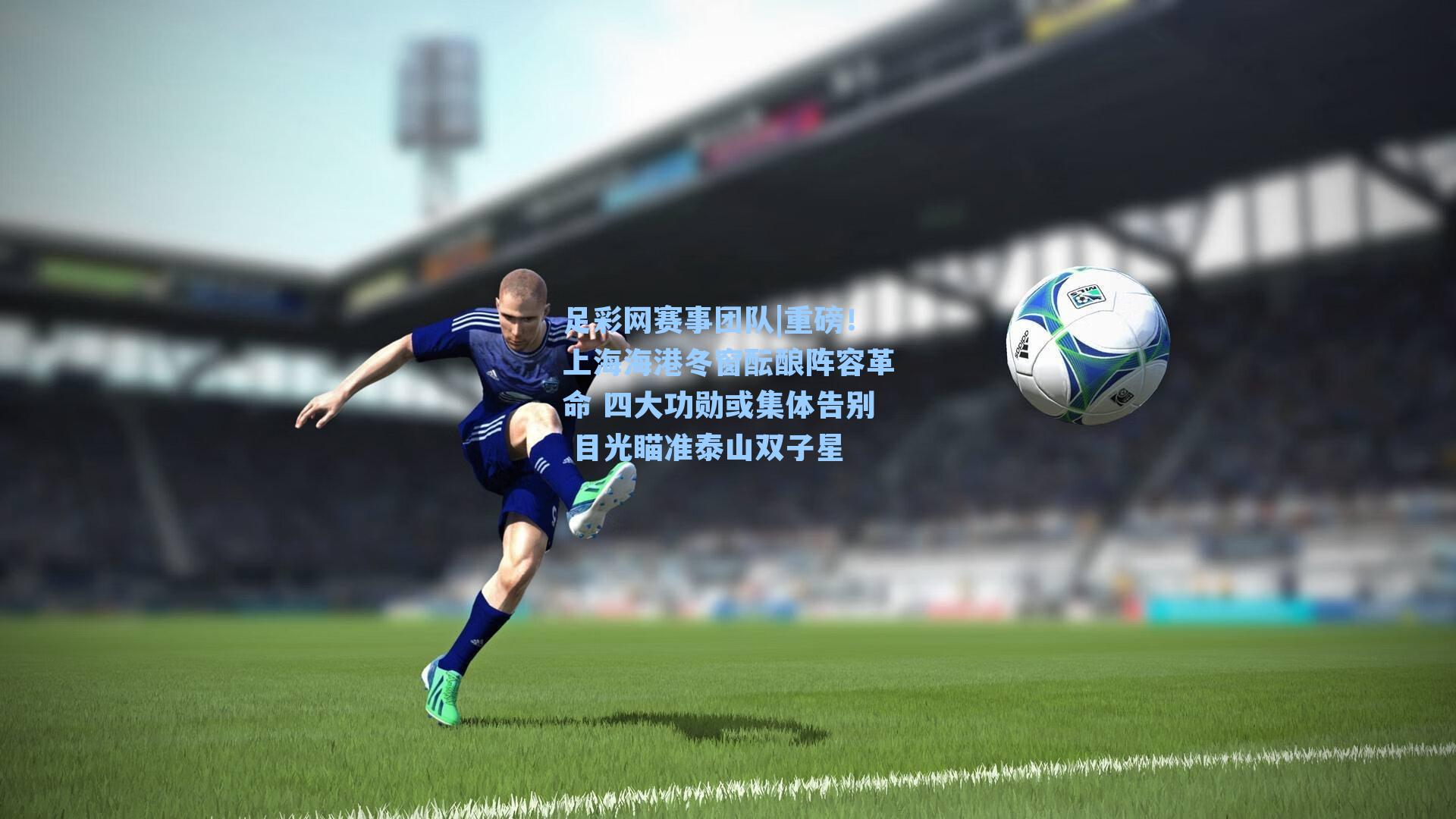 足彩网赛事团队|重磅！上海海港冬窗酝酿阵容革命 四大功勋或集体告别 目光瞄准泰山双子星